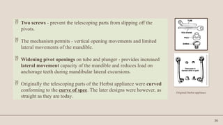 36
 Two screws - prevent the telescoping parts from slipping off the
pivots.
 The mechanism permits - vertical opening movements and limited
lateral movements of the mandible.
 Widening pivot openings on tube and plunger - provides increased
lateral movement capacity of the mandible and reduces load on
anchorage teeth during mandibular lateral excursions.
 Originally the telescoping parts of the Herbst appliance were curved
conforming to the curve of spee. The later designs were however, as
straight as they are today.
Originial Herbst applinace
 