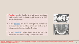 42
• Pancherz used a banded type of herbst appliance.
Individually made stainless steel bands of a thick
material were used.
• In the maxilla, the bands were placed on the first
permanent molars and first premolars and on each
side connected by sectional arch wires.
• In the mandible, bands were placed on the first
premolars and connected by a lingual arch wire.
Weschler D, Pancherz H. Efficiency of three mandibular anchorage forms in Herbst treatment: a cephalometric investigation. The Angle
Orthodontist. 2005 Jan;75(1):23-7.
 