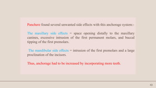 43
Pancherz found several unwanted side effects with this anchorage system:-
The maxillary side effects = space opening distally to the maxillary
canines, excessive intrusion of the first permanent molars, and buccal
tipping of the first premolars.
The mandibular side effects = intrusion of the first premolars and a large
proclination of the incisors.
Thus, anchorage had to be increased by incorporating more teeth.
 