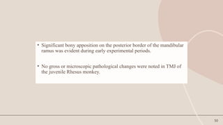 50
• Significant bony apposition on the posterior border of the mandibular
ramus was evident during early experimental periods.
• No gross or microscopic pathological changes were noted in TMJ of
the juvenile Rhesus monkey.
 
