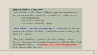 53
Ruf and Pancherz (1998, 1999):
Analysed three possible adaptive TMJ growth processes contributing to
increase in mandibular prognathism accomplished by Herbst treatment :
Condylar remodeling
Glenoid fossa remodeling
Condyle fossa relationship changes.
Aidar, Abrahao ,Yamashita , Dominguez (AJO 2006) assesed the TMJ disc
position with MRI after 12 month period of herbst appliance therapy in 20
Class II div1 patients.
They found mild changes in position of the disc with slight tendency
towards retrusion due to mandibular advancement which returned to normal
after appliance removal. These changes were in the normal physiological
limits as evaluated in short term.
 