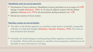 55
Mandibular teeth are moved anteriorly
 Proclination of lower anteriors. Mandibular incisors proclined on an average of 6.6
during 6 months (Pancherz, 1985). In 24 class II subjects treated with the Herbst
appliance (Hansen et al, 1997), the proclination during treatment was 11.
 Mesial movements of lower molars
Maxillary molars are moved distally.
 The effect of the Herbst appliance on maxillary molar teeth is essentially comparable
with that of a high pull headgear (Pancherz, Anechus- Pancherz, 1993). The teeth are
both distalized and intruded.
 Normally, the dental changes occurring during Herbst appliance treatment would not
be desirable. Distal tooth movements in maxillary buccal segments could however, be
desirable in cases with anterior crowding.
 
