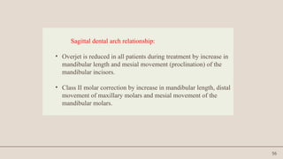 56
Sagittal dental arch relationship:
• Overjet is reduced in all patients during treatment by increase in
mandibular length and mesial movement (proclination) of the
mandibular incisors.
• Class II molar correction by increase in mandibular length, distal
movement of maxillary molars and mesial movement of the
mandibular molars.
 