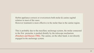 57
Herbst appliance corrects or overcorrects both molar & canine sagittal
relation in most of the cases.
However treatment is more effective in the molar than in the canine region.
This is probably due to the maxillary anchorage system, the molar connected
to the first premolar, is pushed distally by the telescope mechanism
(Pancherz and Hansen 1986). The canine, on the other hand, is not directly
engaged in the anchorage system.
 