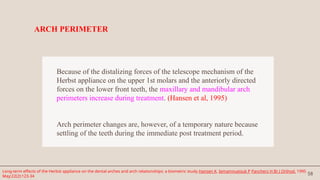 58
Because of the distalizing forces of the telescope mechanism of the
Herbst appliance on the upper 1st molars and the anteriorly directed
forces on the lower front teeth, the maxillary and mandibular arch
perimeters increase during treatment. (Hansen et al, 1995)
Arch perimeter changes are, however, of a temporary nature because
settling of the teeth during the immediate post treatment period.
ARCH PERIMETER
Long-term effects of the Herbst appliance on the dental arches and arch relationships: a biometric study.Hansen K, Iemamnueisuk P Pancherz H Br J Orthod. 1995
May;22(2):123-34
 
