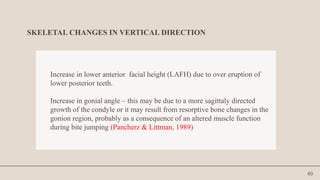 60
SKELETAL CHANGES IN VERTICAL DIRECTION
Increase in lower anterior facial height (LAFH) due to over eruption of
lower posterior teeth.
Increase in gonial angle – this may be due to a more sagittaly directed
growth of the condyle or it may result from resorptive bone changes in the
gonion region, probably as a consequence of an altered muscle function
during bite jumping (Pancherz & Littman, 1989)
 