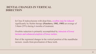 61
DENTAL CHANGES IN VERTICAL
DIRECTION
In Class II malocclusions with deep bites, overbite may be reduced
significantly by Herbst therapy (Pancherz, 1982, 1985) an average of
3.0mm (55%) during 6 months of treatment.
Overbite reduction is primarily accomplished by intrusion of lower
incisors and enhanced eruption of lower molars.
Part of the registered changes in the vertical position of the mandibular
incisors results from proclination of these teeth.
 