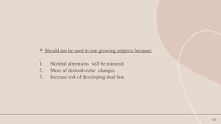 63
 Should not be used in non growing subjects because:
1. Skeletal alterations will be minimal.
2. More of dentoalveolar changes.
3. Increase risk of developing dual bite.
 