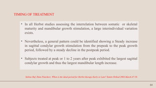 64
TIMING OF TREATMENT
• In all Herbst studies assessing the interrelation between somatic or skeletal
maturity and mandibular growth stimulation, a large interindividual variation
exists.
• Nevertheless, a general pattern could be identified showing a Steady increase
in sagittal condylar growth stimulation from the prepeak to the peak growth
period, followed by a steady decline in the postpeak period.
• Subjects treated at peak or 1 to 2 years after peak exhibited the largest sagittal
condylar growth and thus the largest mandibular length increase.
Sabine Ruf, Hans Pancherz: When is the ideal period for Herbst therapy-Early or Late? Semin Orthod 2003,March.47-56
 