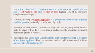 66
• It is believed that Class II correction by orthopaedic means is not possible after the
age of 13.5 years in girls and 15 years in boys because 97% of the growth is
completed at these ages.
• However, in using the Herbst appliance, it is possible to reactivate and stimulate
condylar growth even in subjects at the end of growth.
• Although the total amount of mandibular length increase in young adults (skeletal
maturity stages R-IJ or RJ ) is less than in adolescents, the amount of stimulated
mandibular growth is identical.
• This implies that young adult Class II subjects can be treated successfully by means
of the Herbst appliance. Thus, the treatment method could be considered to be an
alternative to orthognathic surgery
 