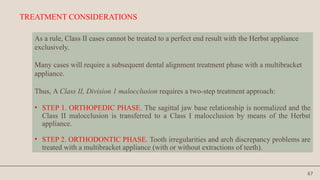 67
TREATMENT CONSIDERATIONS
As a rule, Class II cases cannot be treated to a perfect end result with the Herbst appliance
exclusively.
Many cases will require a subsequent dental alignment treatment phase with a multibracket
appliance.
Thus, A Class II, Division 1 malocclusion requires a two-step treatment approach:
• STEP 1. ORTHOPEDIC PHASE. The sagittal jaw base relationship is normalized and the
Class II malocclusion is transferred to a Class I malocclusion by means of the Herbst
appliance.
• STEP 2. ORTHODONTIC PHASE. Tooth irregularities and arch discrepancy problems are
treated with a multibracket appliance (with or without extractions of teeth).
 