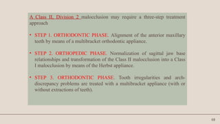 68
A Class II, Division 2 malocclusion may require a three-step treatment
approach
• STEP 1. ORTHODONTIC PHASE. Alignment of the anterior maxillary
teeth by means of a multibracket orthodontic appliance.
• STEP 2. ORTHOPEDIC PHASE. Normalization of sagittal jaw base
relationships and transformation of the Class II malocclusion into a Class
I malocclusion by means of the Herbst appliance.
• STEP 3. ORTHODONTIC PHASE. Tooth irregularities and arch-
discrepancy problems are treated with a multibracket appliance (with or
without extractions of teeth).
 