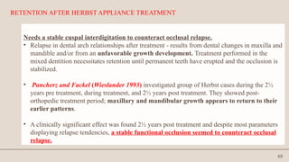 69
RETENTION AFTER HERBST APPLIANCE TREATMENT
Needs a stable cuspal interdigitation to counteract occlusal relapse.
• Relapse in dental arch relationships after treatment - results from dental changes in maxilla and
mandible and/or from an unfavorable growth development. Treatment performed in the
mixed dentition necessitates retention until permanent teeth have erupted and the occlusion is
stabilized.
• Pancherz and Fackel (Wieslander 1993) investigated group of Herbst cases during the 2½
years pre treatment, during treatment, and 2½ years post treatment. They showed post-
orthopedic treatment period; maxillary and mandibular growth appears to return to their
earlier patterns.
• A clinically significant effect was found 2½ years post treatment and despite most parameters
displaying relapse tendencies, a stable functional occlusion seemed to counteract occlusal
relapse.
 