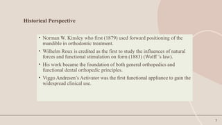 7
Historical Perspective
• Norman W. Kinsley who first (1879) used forward positioning of the
mandible in orthodontic treatment.
• Wilhelm Roux is credited as the first to study the influences of natural
forces and functional stimulation on form (1883) (Wolff ’s law).
• His work became the foundation of both general orthopedics and
functional dental orthopedic principles.
• Viggo Andresen’s Activator was the first functional appliance to gain the
widespread clinical use.
 