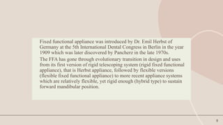 8
Fixed functional appliance was introduced by Dr. Emil Herbst of
Germany at the 5th International Dental Congress in Berlin in the year
1909 which was later discovered by Pancherz in the late 1970s.
The FFA has gone through evolutionary transition in design and uses
from its first version of rigid telescoping system (rigid fixed functional
appliance), that is Herbst appliance, followed by flexible versions
(flexible fixed functional appliance) to more recent appliance systems
which are relatively flexible, yet rigid enough (hybrid type) to sustain
forward mandibular position.
 