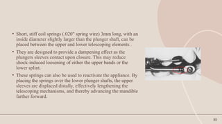 80
• Short, stiff coil springs (.020" spring wire) 3mm long, with an
inside diameter slightly larger than the plunger shaft, can be
placed between the upper and lower telescoping elements .
• They are designed to provide a dampening effect as the
plungers sleeves contact upon closure. This may reduce
shock-induced loosening of either the upper bands or the
lower splint.
• These springs can also be used to reactivate the appliance. By
placing the springs over the lower plunger shafts, the upper
sleeves are displaced distally, effectively lengthening the
telescoping mechanisms, and thereby advancing the mandible
farther forward.
 