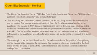 85
Open Bite Intrusion Herbst
• The Open-Bite Intrusion Herbst (AOA/Pro Orthodontic Appliances, Sturtevant, WI) for mixed
dentition consists of a maxillary and a mandibular part.
• The maxillary part consists of crowns cemented on the maxillary second deciduous molars
and permanent first molars, stops which extend from the deciduous second molars to the
deciduous first molars, 0.036′′ stainless steel intrusion wires with helix loops soldered to the
deciduous second molars to intrude the maxillary permanent first molars, cantilever extensions
with 0.022′′ archwire tubes soldered to the deciduous second molar crowns, and positioning
axles distal to the deciduous second molar crowns and just mesial to the permanent first molar
crowns.
• The telescopic axles are initially soldered to the axles to maintain the position of the primary
second molars while intruding the permanent first molars, while axles positioned to the first
molar crowns are used to connect the Herbst mechanism and maintain the intruded molars
during Class II correction.
 