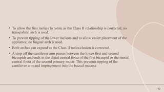 92
• To allow the first molars to rotate as the Class II relationship is corrected, no
transpalatal arch is used.
• To prevent tipping of the lower incisors and to allow easier placement of the
appliance, no lingual arch is used.
• Both arches can expand as the Class II malocclusion is corrected.
• A stop off the cantilever arm passes between the lower first and second
bicuspids and ends in the distal central fossa of the first bicuspid or the mesial
central fossa of the second primary molar. This prevents tipping of the
cantilever arm and impingement into the buccal mucosa
 