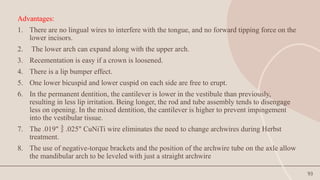 93
Advantages:
1. There are no lingual wires to interfere with the tongue, and no forward tipping force on the
lower incisors.
2. The lower arch can expand along with the upper arch.
3. Recementation is easy if a crown is loosened.
4. There is a lip bumper effect.
5. One lower bicuspid and lower cuspid on each side are free to erupt.
6. In the permanent dentition, the cantilever is lower in the vestibule than previously,
resulting in less lip irritation. Being longer, the rod and tube assembly tends to disengage
less on opening. In the mixed dentition, the cantilever is higher to prevent impingement
into the vestibular tissue.
7. The .019" .025" CuNiTi wire eliminates the need to change archwires during Herbst

treatment.
8. The use of negative-torque brackets and the position of the archwire tube on the axle allow
the mandibular arch to be leveled with just a straight archwire
 