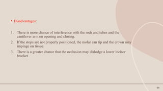 94
• Disadvantages:
1. There is more chance of interference with the rods and tubes and the
cantilever arm on opening and closing.
2. If the stops are not properly positioned, the molar can tip and the crown may
impinge on tissue.
3. There is a greater chance that the occlusion may dislodge a lower incisor
bracket
 