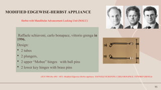 95
Herbst with Mandibular Advancement Locking Unit (MALU)
Raffaele schiavoni, carlo bonapace, vittorio grenga in
1996.
Design:
 2 tubes
 2 plungers,
 2 upper “Mobee” hinges with ball pins
 2 lower key hinges with brass pins
MODIFIED EDGEWISE-HERBST APPLIANCE
(JCO 1996 Dec (681 - 687): Modified Edgewise-Herbst Appliance RAFFAELE SCHIAVONI, CARLO BONAPACE, VITTORIO GRENGA)
 