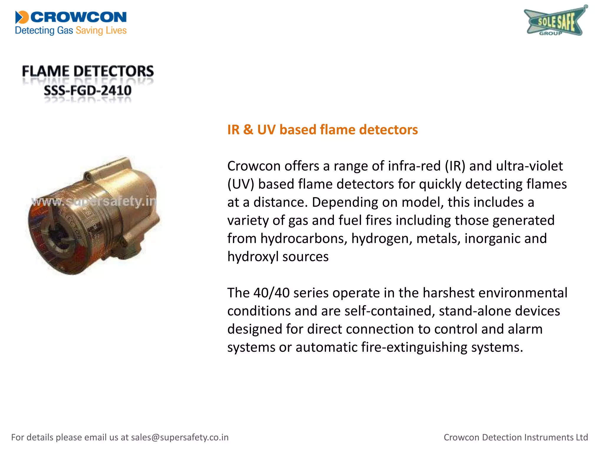 IR & UV based flame detectors
Crowcon offers a range of infra-red (IR) and ultra-violet
(UV) based flame detectors for quickly detecting flames
at a distance. Depending on model, this includes a
variety of gas and fuel fires including those generated
from hydrocarbons, hydrogen, metals, inorganic and
hydroxyl sources
The 40/40 series operate in the harshest environmental
conditions and are self-contained, stand-alone devices
designed for direct connection to control and alarm
systems or automatic fire-extinguishing systems.

For details please email us at sales@supersafety.co.in

Crowcon Detection Instruments Ltd

 