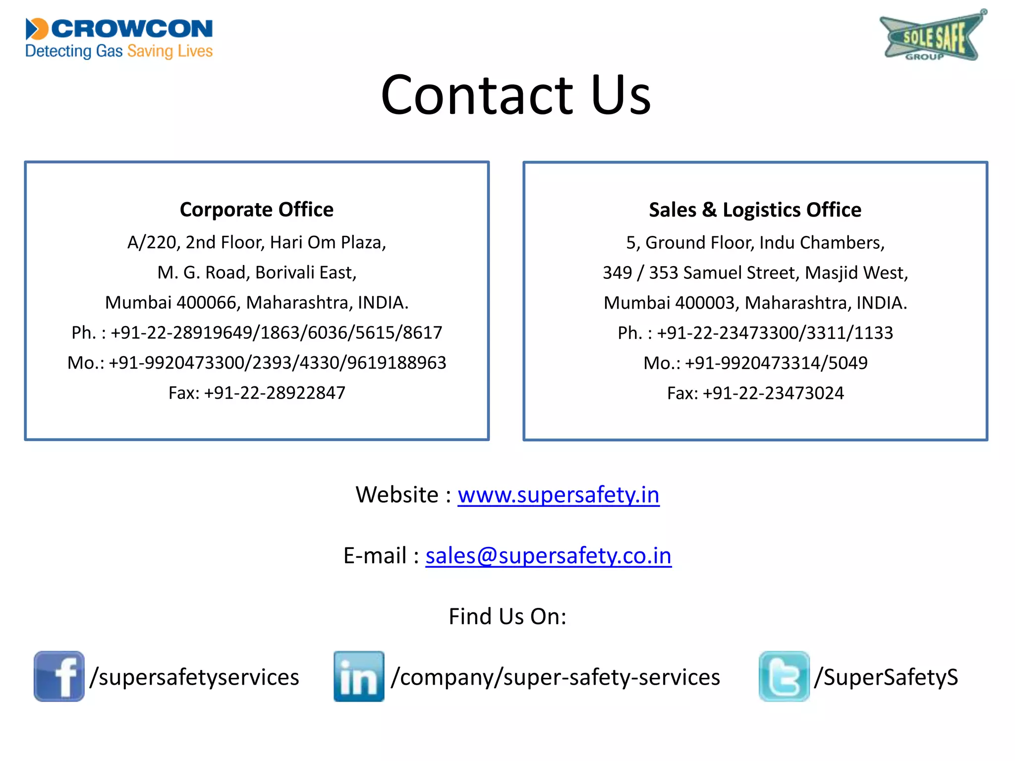 Contact Us
Corporate Office

Sales & Logistics Office

A/220, 2nd Floor, Hari Om Plaza,

5, Ground Floor, Indu Chambers,

M. G. Road, Borivali East,

349 / 353 Samuel Street, Masjid West,

Mumbai 400066, Maharashtra, INDIA.

Mumbai 400003, Maharashtra, INDIA.

Ph. : +91-22-28919649/1863/6036/5615/8617

Ph. : +91-22-23473300/3311/1133

Mo.: +91-9920473300/2393/4330/9619188963

Mo.: +91-9920473314/5049

Fax: +91-22-28922847

Fax: +91-22-23473024

Website : www.supersafety.in
E-mail : sales@supersafety.co.in
Find Us On:
/supersafetyservices

/company/super-safety-services

/SuperSafetyS

 