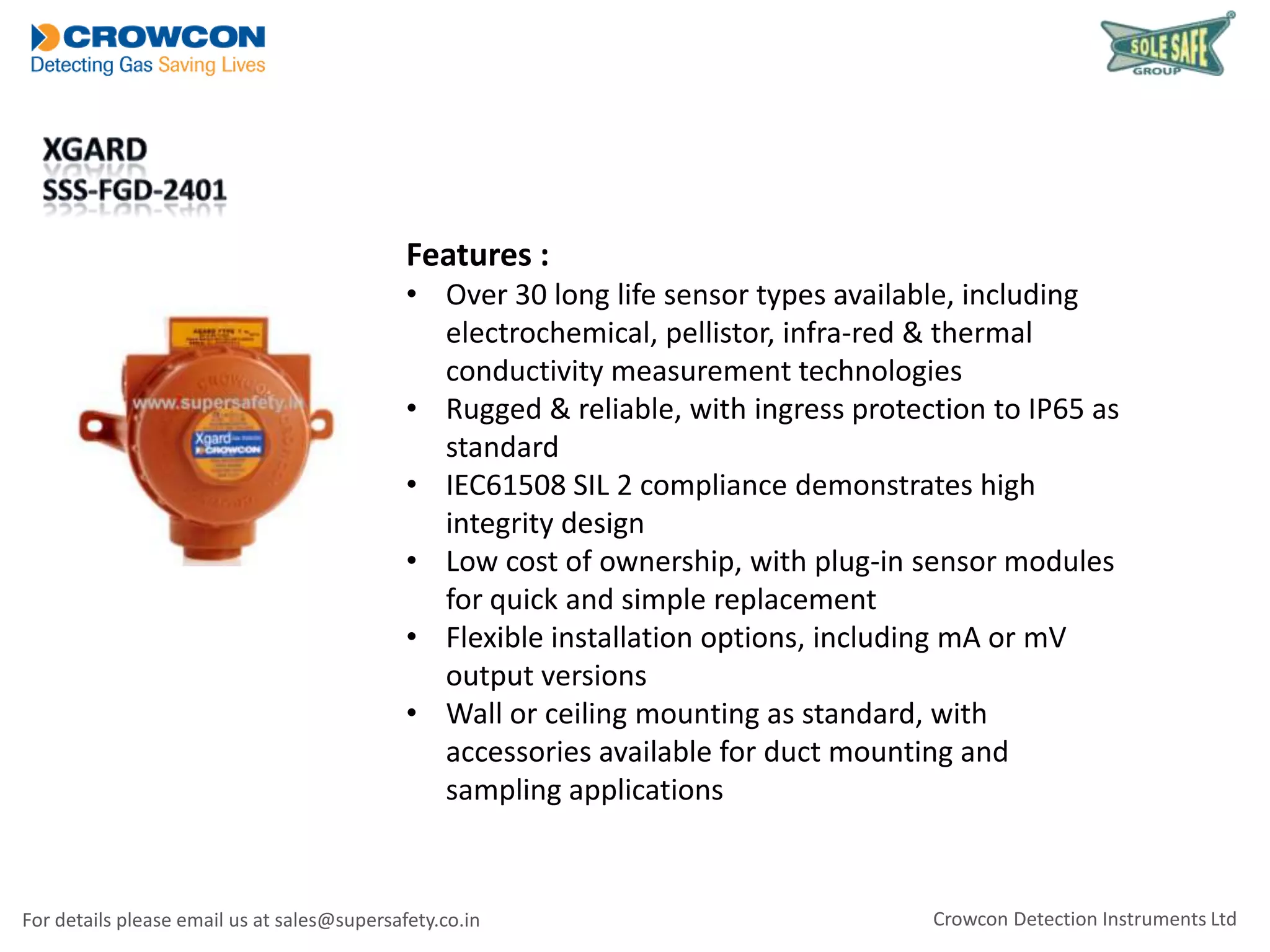 Features :
• Over 30 long life sensor types available, including
electrochemical, pellistor, infra-red & thermal
conductivity measurement technologies
• Rugged & reliable, with ingress protection to IP65 as
standard
• IEC61508 SIL 2 compliance demonstrates high
integrity design
• Low cost of ownership, with plug-in sensor modules
for quick and simple replacement
• Flexible installation options, including mA or mV
output versions
• Wall or ceiling mounting as standard, with
accessories available for duct mounting and
sampling applications

For details please email us at sales@supersafety.co.in

Crowcon Detection Instruments Ltd

 