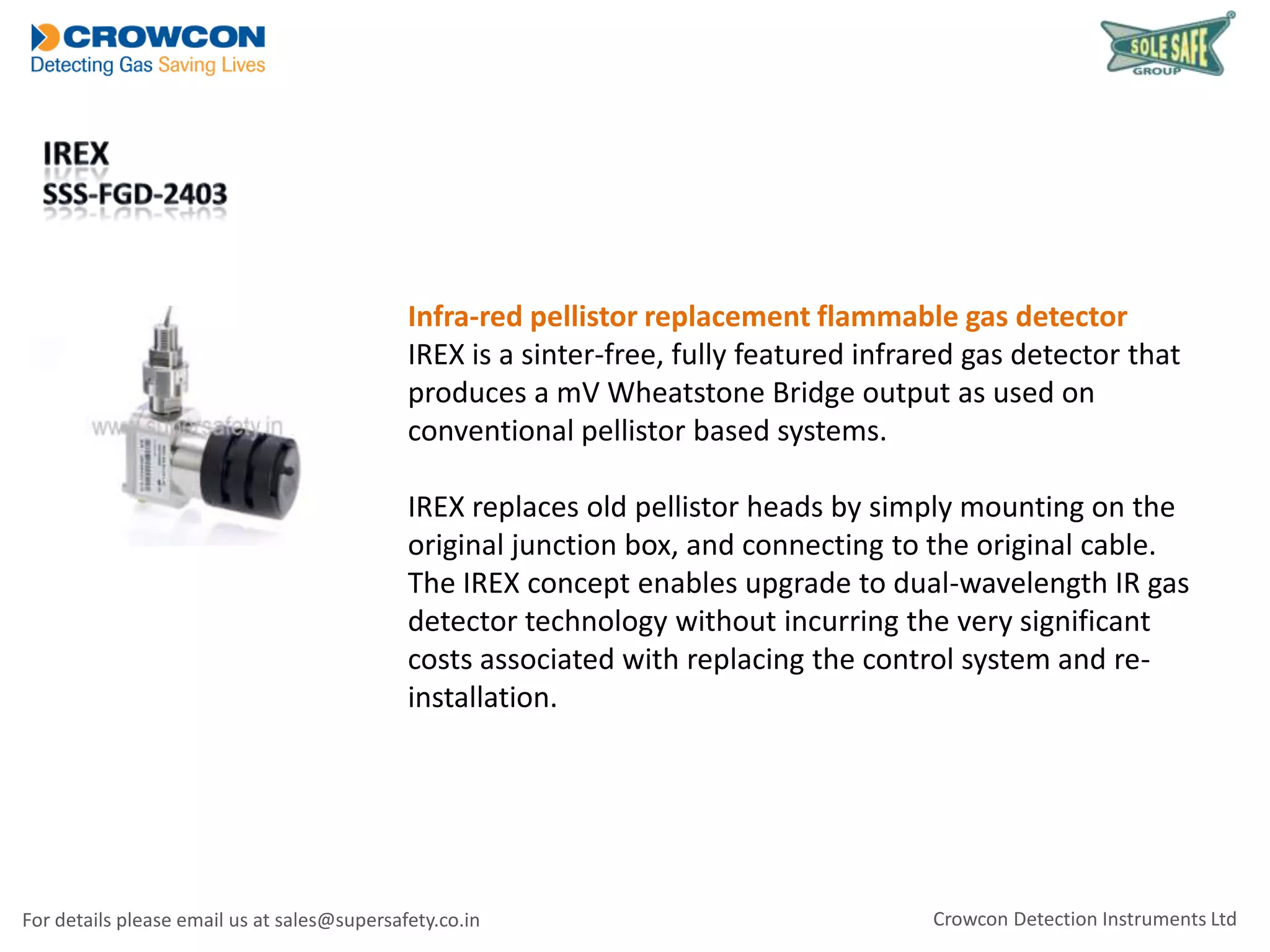 Infra-red pellistor replacement flammable gas detector
IREX is a sinter-free, fully featured infrared gas detector that
produces a mV Wheatstone Bridge output as used on
conventional pellistor based systems.
IREX replaces old pellistor heads by simply mounting on the
original junction box, and connecting to the original cable.
The IREX concept enables upgrade to dual-wavelength IR gas
detector technology without incurring the very significant
costs associated with replacing the control system and reinstallation.

For details please email us at sales@supersafety.co.in

Crowcon Detection Instruments Ltd

 