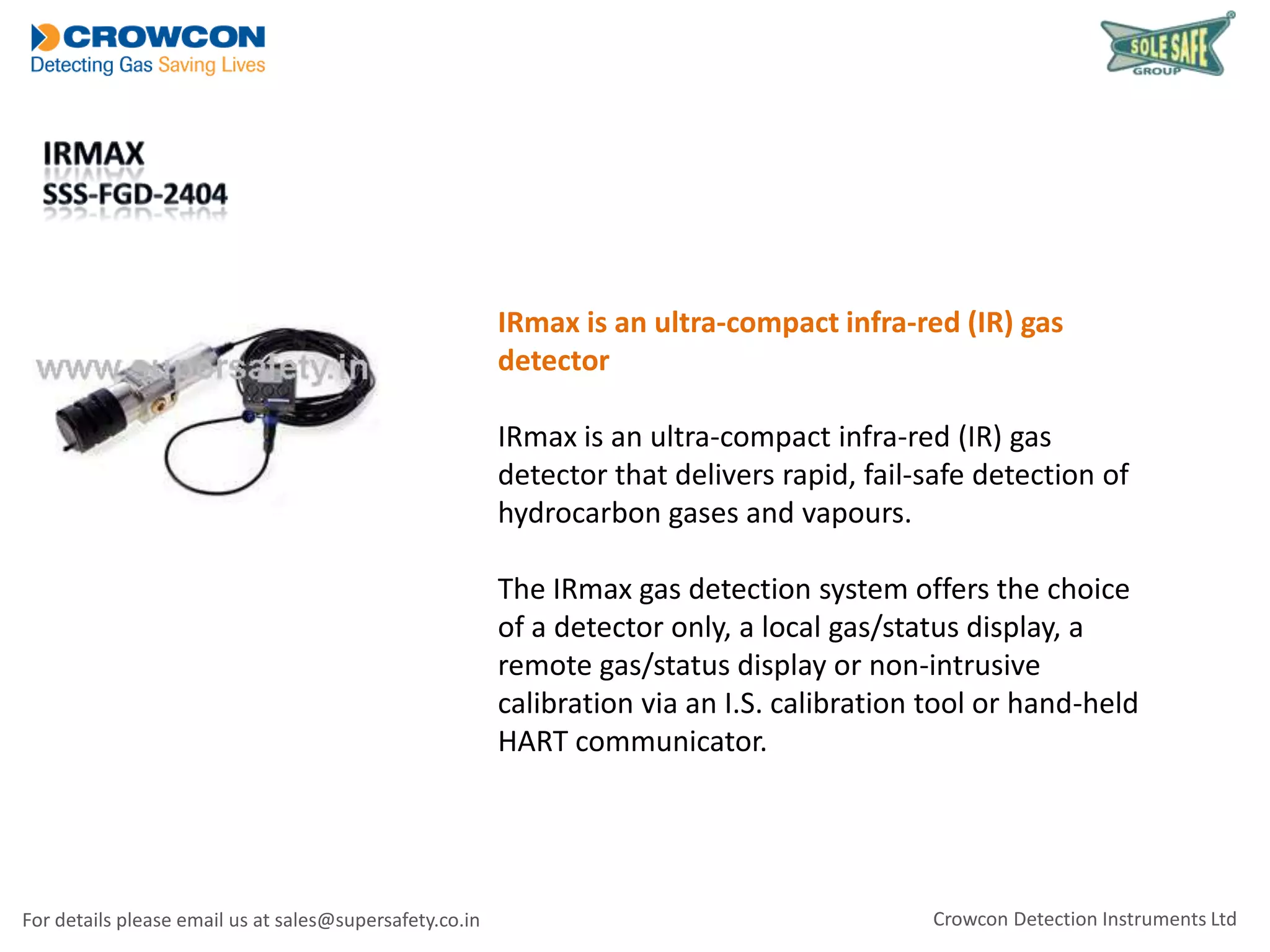 IRmax is an ultra-compact infra-red (IR) gas
detector
IRmax is an ultra-compact infra-red (IR) gas
detector that delivers rapid, fail-safe detection of
hydrocarbon gases and vapours.
The IRmax gas detection system offers the choice
of a detector only, a local gas/status display, a
remote gas/status display or non-intrusive
calibration via an I.S. calibration tool or hand-held
HART communicator.

For details please email us at sales@supersafety.co.in

Crowcon Detection Instruments Ltd

 