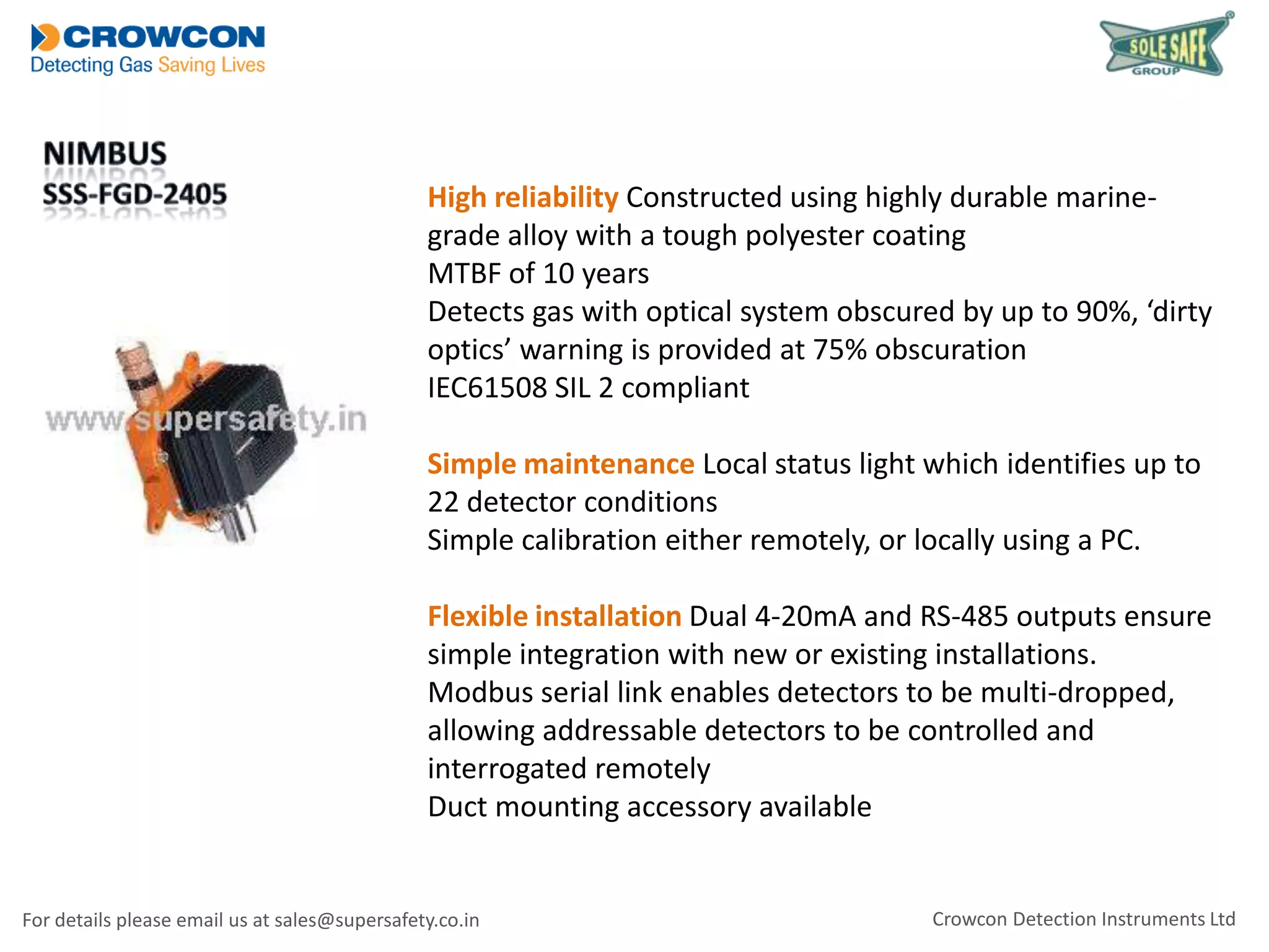 High reliability Constructed using highly durable marinegrade alloy with a tough polyester coating
MTBF of 10 years
Detects gas with optical system obscured by up to 90%, ‘dirty
optics’ warning is provided at 75% obscuration
IEC61508 SIL 2 compliant
Simple maintenance Local status light which identifies up to
22 detector conditions
Simple calibration either remotely, or locally using a PC.
Flexible installation Dual 4-20mA and RS-485 outputs ensure
simple integration with new or existing installations.
Modbus serial link enables detectors to be multi-dropped,
allowing addressable detectors to be controlled and
interrogated remotely
Duct mounting accessory available

For details please email us at sales@supersafety.co.in

Crowcon Detection Instruments Ltd

 
