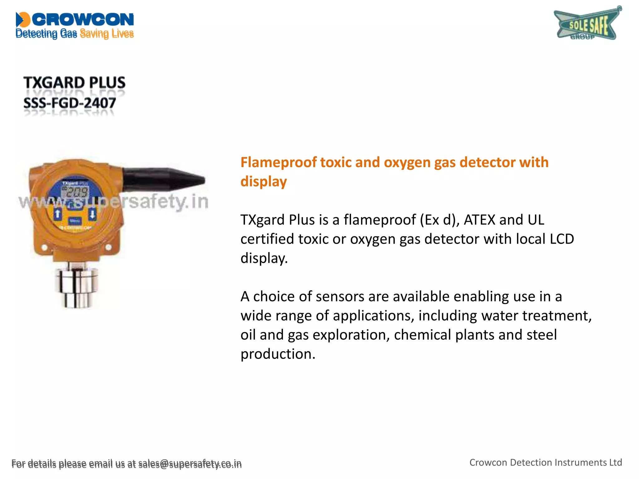 Flameproof toxic and oxygen gas detector with
display
TXgard Plus is a flameproof (Ex d), ATEX and UL
certified toxic or oxygen gas detector with local LCD
display.
A choice of sensors are available enabling use in a
wide range of applications, including water treatment,
oil and gas exploration, chemical plants and steel
production.

For details please email us at sales@supersafety.co.in

Crowcon Detection Instruments Ltd

 
