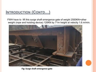 INTRODUCTION (CONTD…)
FWH have to lift this surge shaft emergence gate of weight 2500KN+other
weight (rope and hoisting device) 120KN by 71m height at velocity 1.6 m/min.
 