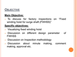 OBJECTIVE
Main Objective:
 To discuss for factory inspections on “Fixed
winding hoist for surge shaft (FWHSS)”
Specific objectives:
 Visualizing fixed winding hoist
 Discussion on different design parameter of
FWHSS
 Discussion on Inspection methodology
 Discussion about minute making, comment
making, approval etc.
 