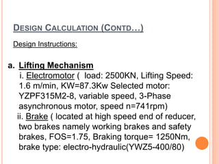 DESIGN CALCULATION (CONTD…)
Design Instructions:
a. Lifting Mechanism
i. Electromotor ( load: 2500KN, Lifting Speed:
1.6 m/min, KW=87.3Kw Selected motor:
YZPF315M2-8, variable speed, 3-Phase
asynchronous motor, speed n=741rpm)
ii. Brake ( located at high speed end of reducer,
two brakes namely working brakes and safety
brakes, FOS=1.75, Braking torque= 1250Nm,
brake type: electro-hydraulic(YWZ5-400/80)
 