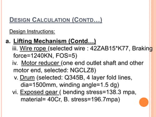 DESIGN CALCULATION (CONTD…)
Design Instructions:
a. Lifting Mechanism (Contd…)
iii. Wire rope (selected wire : 42ZAB15*K77, Braking
force=1240KN, FOS=5)
iv. Motor reducer (one end outlet shaft and other
motor end, selected: NGCLZ8)
v. Drum (selected: Q345B, 4 layer fold lines,
dia=1500mm, winding angle=1.5 dg)
vi. Exposed gear ( bending stress=138.3 mpa,
material= 40Cr, B. stress=196.7mpa)
 