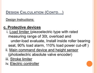 DESIGN CALCULATION (CONTD…)
Design Instructions:
c. Protective devices
i. Load limiter (piezoelectric type with rated
measuring range of 30t, overload and
under-load evaluate, Install inside roller bearing
seat, 90% load alarm, 110% load power cut-off )
ii. Main command device and height sensor
(photoelectric absolute valve encoder)
iii. Stroke limiter
iv. Electric controller
 