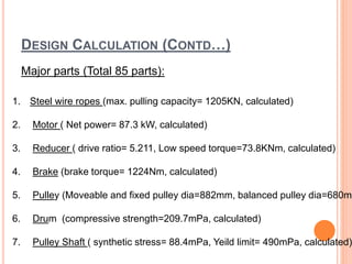 DESIGN CALCULATION (CONTD…)
Major parts (Total 85 parts):
1. Steel wire ropes (max. pulling capacity= 1205KN, calculated)
2. Motor ( Net power= 87.3 kW, calculated)
3. Reducer ( drive ratio= 5.211, Low speed torque=73.8KNm, calculated)
4. Brake (brake torque= 1224Nm, calculated)
5. Pulley (Moveable and fixed pulley dia=882mm, balanced pulley dia=680mm
6. Drum (compressive strength=209.7mPa, calculated)
7. Pulley Shaft ( synthetic stress= 88.4mPa, Yeild limit= 490mPa, calculated)
 