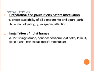 INSTALLATIONS
1. Preparation and precautions before installation
a. check availability of all components and spare parts
b. while unloading, give special attention
2. Installation of hoist frames
a. Put lifting frames, connect seat and foot bolts, level it,
fixed it and then install the lift mechanism
 