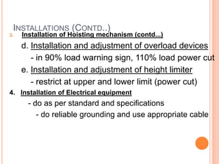 INSTALLATIONS (CONTD..)
3. Installation of Hoisting mechanism (contd...)
d. Installation and adjustment of overload devices
- in 90% load warning sign, 110% load power cut
e. Installation and adjustment of height limiter
- restrict at upper and lower limit (power cut)
4. Installation of Electrical equipment
- do as per standard and specifications
- do reliable grounding and use appropriate cable
 
