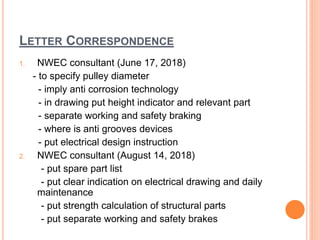 LETTER CORRESPONDENCE
1. NWEC consultant (June 17, 2018)
- to specify pulley diameter
- imply anti corrosion technology
- in drawing put height indicator and relevant part
- separate working and safety braking
- where is anti grooves devices
- put electrical design instruction
2. NWEC consultant (August 14, 2018)
- put spare part list
- put clear indication on electrical drawing and daily
maintenance
- put strength calculation of structural parts
- put separate working and safety brakes
 