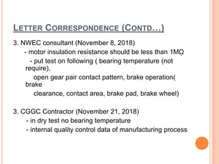 LETTER CORRESPONDENCE (CONTD…)
3. NWEC consultant (November 8, 2018)
- motor insulation resistance should be less than 1Mῼ
- put test on following ( bearing temperature (not
require),
open gear pair contact pattern, brake operation(
brake
clearance, contact area, brake pad, brake wheel)
3. CGGC Contractor (November 21, 2018)
- in dry test no bearing temperature
- internal quality control data of manufacturing process
 