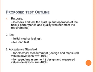 PROPOSED TEST OUTLINE
1. Purpose:
-To check and test the start up and operation of the
hoist ( performance and quality whether meet the
requirements)
2. Test
- Initial mechanical test
- No load test
3. Acceptance Standard
- for electrical measurement ( design and measured
values deviations <=+-10%)
- for speed measurement ( design and measured
values deviations <=+-10%)
 