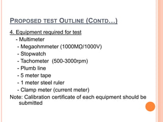 PROPOSED TEST OUTLINE (CONTD…)
4. Equipment required for test
- Multimeter
- Megaohmmeter (1000Mῼ/1000V)
- Stopwatch
- Tachometer (500-3000rpm)
- Plumb line
- 5 meter tape
- 1 meter steel ruler
- Clamp meter (current meter)
Note: Calibration certificate of each equipment should be
submitted
 