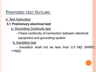 PROPOSED TEST OUTLINE:
5. Test Instruction
5.1 Preliminary electrical test
a. Grounding Continuity test
- Check continuity of connection between electrical
equipment and grounding system
b. Insulation test
- Insulation shall not be less than 0.5 Mῼ (NWEC
>1Mῼ)
 