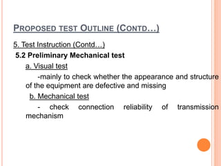 PROPOSED TEST OUTLINE (CONTD…)
5. Test Instruction (Contd…)
5.2 Preliminary Mechanical test
a. Visual test
-mainly to check whether the appearance and structure
of the equipment are defective and missing
b. Mechanical test
- check connection reliability of transmission
mechanism
 