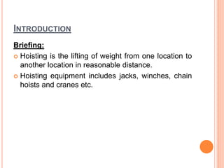 INTRODUCTION
Briefing:
 Hoisting is the lifting of weight from one location to
another location in reasonable distance.
 Hoisting equipment includes jacks, winches, chain
hoists and cranes etc.
 