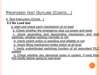 PROPOSED TEST OUTLINE (CONTD…)
5. Test Instruction (Contd…)
5.3 No Load test
a. start and check each mechanism at no load
b. Check whether the emergency stop cut power and reset
c. check ascending and descending mechanism and limit
switches, whether working normally or not
d. check switch action is sensitive and reliable or not
e. check lifting mechanism brake action at all level
f. Verify undistributed switching function of all redundant PLC
system
g. Check whether any abnormal noise in system, if exist then
first rectify before going to next level
 