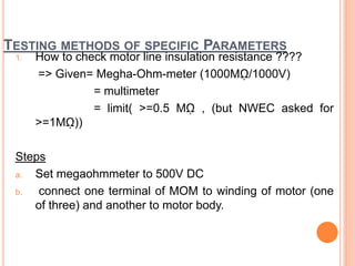 TESTING METHODS OF SPECIFIC PARAMETERS
1. How to check motor line insulation resistance ????
=> Given= Megha-Ohm-meter (1000Mῼ/1000V)
= multimeter
= limit( >=0.5 Mῼ , (but NWEC asked for
>=1Mῼ))
Steps
a. Set megaohmmeter to 500V DC
b. connect one terminal of MOM to winding of motor (one
of three) and another to motor body.
 
