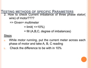 TESTING METHODS OF SPECIFIC PARAMETERS
2. How to check Current imbalance of three phase stator(
wire) of motor????
=> Given= multimeter
= limit( <=10%)
= fill (A,B,C, degree of imbalances)
Steps
a. While motor running, put the current meter across each
phase of motor and take A, B, C reading
b. Check the difference to be with in 10%
 
